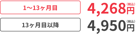 1〜13ヶ月目4,268円（税込） 13ヶ月目以降4,950円（税込）